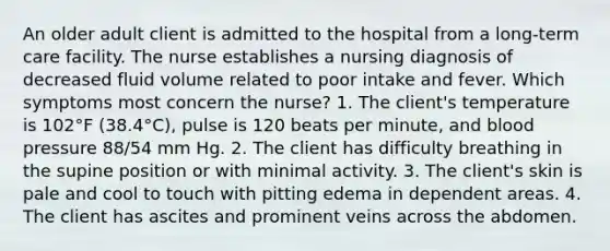 An older adult client is admitted to the hospital from a long-term care facility. The nurse establishes a nursing diagnosis of decreased fluid volume related to poor intake and fever. Which symptoms most concern the nurse? 1. The client's temperature is 102°F (38.4°C), pulse is 120 beats per minute, and blood pressure 88/54 mm Hg. 2. The client has difficulty breathing in the supine position or with minimal activity. 3. The client's skin is pale and cool to touch with pitting edema in dependent areas. 4. The client has ascites and prominent veins across the abdomen.