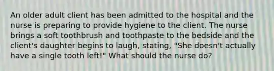 An older adult client has been admitted to the hospital and the nurse is preparing to provide hygiene to the client. The nurse brings a soft toothbrush and toothpaste to the bedside and the client's daughter begins to laugh, stating, "She doesn't actually have a single tooth left!" What should the nurse do?