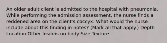 An older adult client is admitted to the hospital with pneumonia. While performing the admission assessment, the nurse finds a reddened area on the client's coccyx. What would the nurse include about this finding in notes? (Mark all that apply.) Depth Location Other lesions on body Size Texture