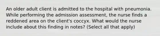 An older adult client is admitted to the hospital with pneumonia. While performing the admission assessment, the nurse finds a reddened area on the client's coccyx. What would the nurse include about this finding in notes? (Select all that apply)