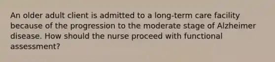 An older adult client is admitted to a long-term care facility because of the progression to the moderate stage of Alzheimer disease. How should the nurse proceed with functional assessment?