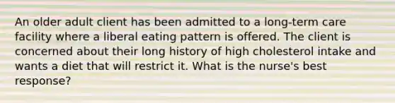 An older adult client has been admitted to a long-term care facility where a liberal eating pattern is offered. The client is concerned about their long history of high cholesterol intake and wants a diet that will restrict it. What is the nurse's best response?