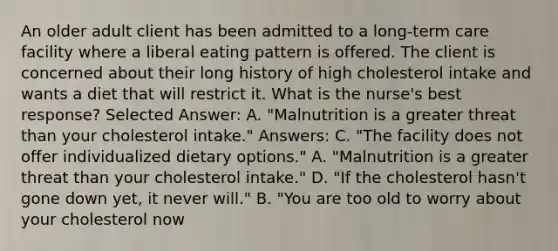 An older adult client has been admitted to a long-term care facility where a liberal eating pattern is offered. The client is concerned about their long history of high cholesterol intake and wants a diet that will restrict it. What is the nurse's best response? Selected Answer: A. "Malnutrition is a greater threat than your cholesterol intake." Answers: C. "The facility does not offer individualized dietary options." A. "Malnutrition is a greater threat than your cholesterol intake." D. "If the cholesterol hasn't gone down yet, it never will." B. "You are too old to worry about your cholesterol now