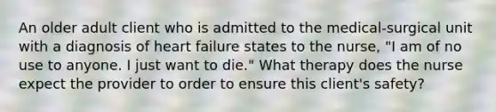 An older adult client who is admitted to the medical-surgical unit with a diagnosis of heart failure states to the nurse, "I am of no use to anyone. I just want to die." What therapy does the nurse expect the provider to order to ensure this client's safety?