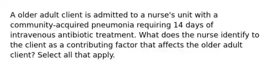 A older adult client is admitted to a nurse's unit with a community-acquired pneumonia requiring 14 days of intravenous antibiotic treatment. What does the nurse identify to the client as a contributing factor that affects the older adult client? Select all that apply.