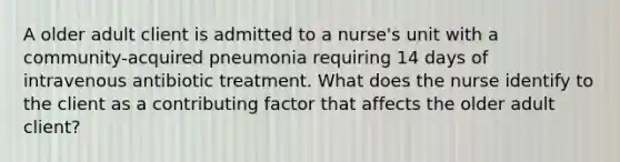 A older adult client is admitted to a nurse's unit with a community-acquired pneumonia requiring 14 days of intravenous antibiotic treatment. What does the nurse identify to the client as a contributing factor that affects the older adult client?