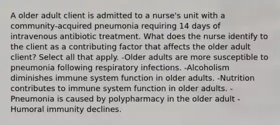 A older adult client is admitted to a nurse's unit with a community-acquired pneumonia requiring 14 days of intravenous antibiotic treatment. What does the nurse identify to the client as a contributing factor that affects the older adult client? Select all that apply. -Older adults are more susceptible to pneumonia following respiratory infections. -Alcoholism diminishes immune system function in older adults. -Nutrition contributes to immune system function in older adults. -Pneumonia is caused by polypharmacy in the older adult -Humoral immunity declines.