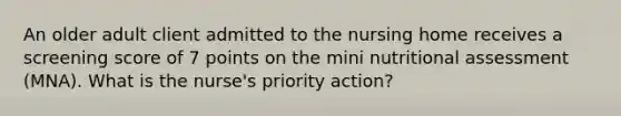 An older adult client admitted to the nursing home receives a screening score of 7 points on the mini nutritional assessment (MNA). What is the nurse's priority action?