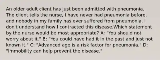 An older adult client has just been admitted with pneumonia. The client tells the nurse, I have never had pneumonia before, and nobody in my family has ever suffered from pneumonia. I don't understand how I contracted this disease.Which statement by the nurse would be most appropriate? A: "You should not worry about it." B: "You could have had it in the past and just not known it." C: "Advanced age is a risk factor for pneumonia." D: "Immobility can help prevent the disease."