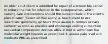 An older adult client is admitted for repair of a broken hip period to reduce the risk for infection in the postoperative., which nursing care interventions should the nurse include in the client's plan of care? (Select all that apply) a. teach client to use incentives spirometry q2 hours while awake b. remove urinary catheter as soon as possible and encourage voiding c. maintain sequential compression devices while in bed d. administer low molecular weight heparin as prescribed 3. assess pain level and medicate PRN as prescribed