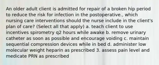 An older adult client is admitted for repair of a broken hip period to reduce the risk for infection in the postoperative., which nursing care interventions should the nurse include in the client's plan of care? (Select all that apply) a. teach client to use incentives spirometry q2 hours while awake b. remove urinary catheter as soon as possible and encourage voiding c. maintain sequential compression devices while in bed d. administer low molecular weight heparin as prescribed 3. assess pain level and medicate PRN as prescribed