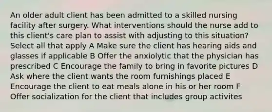 An older adult client has been admitted to a skilled nursing facility after surgery. What interventions should the nurse add to this client's care plan to assist with adjusting to this situation? Select all that apply A Make sure the client has hearing aids and glasses if applicable B Offer the anxiolytic that the physician has prescribed C Encourage the family to bring in favorite pictures D Ask where the client wants the room furnishings placed E Encourage the client to eat meals alone in his or her room F Offer socialization for the client that includes group activites