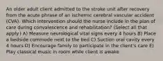 An older adult client admitted to the stroke unit after recovery from the acute phrase of an ischemic cerebral vascular accident (CVA). Which intervention should the nurse include in the plan of care during convalescence and rehabilitation? (Select all that apply.) A) Measure neurological vital signs every 4 hours B) Place a bedside commode next to the bed C) Suction oral cavity every 4 hours D) Encourage family to participate in the client's care E) Play classical music in room while client is awake