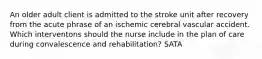 An older adult client is admitted to the stroke unit after recovery from the acute phrase of an ischemic cerebral vascular accident. Which interventons should the nurse include in the plan of care during convalescence and rehabilitation? SATA