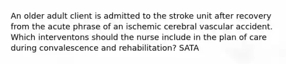 An older adult client is admitted to the stroke unit after recovery from the acute phrase of an ischemic cerebral vascular accident. Which interventons should the nurse include in the plan of care during convalescence and rehabilitation? SATA