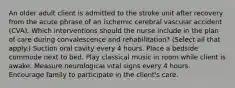 An older adult client is admitted to the stroke unit after recovery from the acute phrase of an ischemic cerebral vascular accident (CVA). Which interventions should the nurse include in the plan of care during convalescence and rehabilitation? (Select all that apply.) Suction oral cavity every 4 hours. Place a bedside commode next to bed. Play classical music in room while client is awake. Measure neurological vital signs every 4 hours. Encourage family to participate in the client's care.