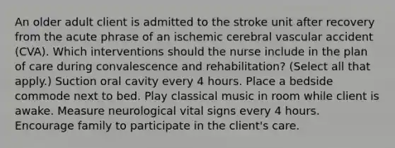 An older adult client is admitted to the stroke unit after recovery from the acute phrase of an ischemic cerebral vascular accident (CVA). Which interventions should the nurse include in the plan of care during convalescence and rehabilitation? (Select all that apply.) Suction oral cavity every 4 hours. Place a bedside commode next to bed. Play classical music in room while client is awake. Measure neurological vital signs every 4 hours. Encourage family to participate in the client's care.