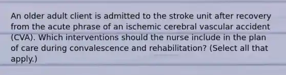 An older adult client is admitted to the stroke unit after recovery from the acute phrase of an ischemic cerebral vascular accident (CVA). Which interventions should the nurse include in the plan of care during convalescence and rehabilitation? (Select all that apply.)