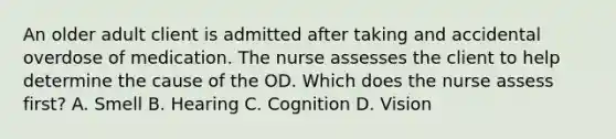 An older adult client is admitted after taking and accidental overdose of medication. The nurse assesses the client to help determine the cause of the OD. Which does the nurse assess first? A. Smell B. Hearing C. Cognition D. Vision