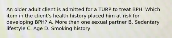 An older adult client is admitted for a TURP to treat BPH. Which item in the client's health history placed him at risk for developing BPH? A. More than one sexual partner B. Sedentary lifestyle C. Age D. Smoking history