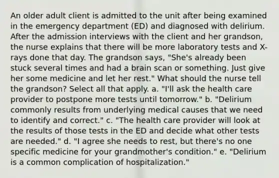 An older adult client is admitted to the unit after being examined in the emergency department (ED) and diagnosed with delirium. After the admission interviews with the client and her grandson, the nurse explains that there will be more laboratory tests and X-rays done that day. The grandson says, "She's already been stuck several times and had a brain scan or something. Just give her some medicine and let her rest." What should the nurse tell the grandson? Select all that apply. a. "I'll ask the health care provider to postpone more tests until tomorrow." b. "Delirium commonly results from underlying medical causes that we need to identify and correct." c. "The health care provider will look at the results of those tests in the ED and decide what other tests are needed." d. "I agree she needs to rest, but there's no one specific medicine for your grandmother's condition." e. "Delirium is a common complication of hospitalization."