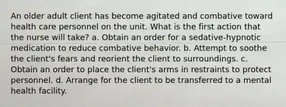 An older adult client has become agitated and combative toward health care personnel on the unit. What is the first action that the nurse will take? a. Obtain an order for a sedative-hypnotic medication to reduce combative behavior. b. Attempt to soothe the client's fears and reorient the client to surroundings. c. Obtain an order to place the client's arms in restraints to protect personnel. d. Arrange for the client to be transferred to a mental health facility.