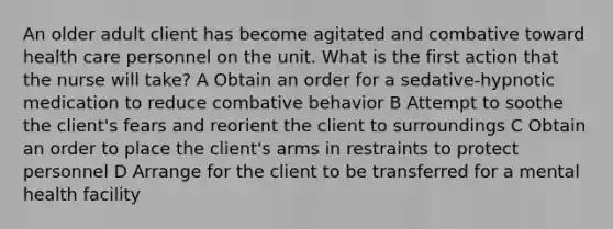 An older adult client has become agitated and combative toward health care personnel on the unit. What is the first action that the nurse will take? A Obtain an order for a sedative-hypnotic medication to reduce combative behavior B Attempt to soothe the client's fears and reorient the client to surroundings C Obtain an order to place the client's arms in restraints to protect personnel D Arrange for the client to be transferred for a mental health facility