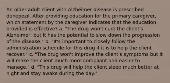 An older adult client with Alzheimer disease is prescribed donepezil. After providing education for the primary caregiver, which statement by the caregiver indicates that the education provided is effective? a. "The drug won't cure the client's Alzheimer, but it has the potential to slow down the progression of the disease." b. "It's important to closely follow the administration schedule for this drug if it is to help the client recover." c. "The drug won't improve the client's symptoms but it will make the client much more compliant and easier to manage." d. "This drug will help the client sleep much better at night and stay awake during the day."