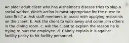 An older adult client who has Alzheimer's disease tries to slap a social worker. Which action is most appropriate for the nurse to take first? a. Ask staff members to assist with applying restraints on the client. b. Ask the client to walk away and come join others in the dining room. c. Ask the client to explain the reason he is trying to hurt the employee. d. Calmly explain it is against facility policy to hit facility personnel.