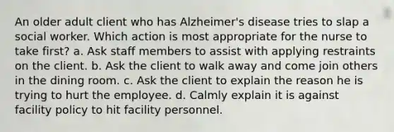 An older adult client who has Alzheimer's disease tries to slap a social worker. Which action is most appropriate for the nurse to take first? a. Ask staff members to assist with applying restraints on the client. b. Ask the client to walk away and come join others in the dining room. c. Ask the client to explain the reason he is trying to hurt the employee. d. Calmly explain it is against facility policy to hit facility personnel.