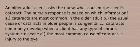 An older adult client asks the nurse what caused the client's cataract. The nurse's response is based on which information? a.) cataracts are most common in the older adult b.) the usual cause of cataracts in older people is congenital c.) cataracts commonly develop when a client has any type of chronic systemic disease d.) the most common cause of cataract is injury to the eye