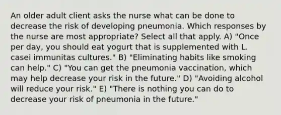 An older adult client asks the nurse what can be done to decrease the risk of developing pneumonia. Which responses by the nurse are most appropriate? Select all that apply. A) "Once per day, you should eat yogurt that is supplemented with L. casei immunitas cultures." B) "Eliminating habits like smoking can help." C) "You can get the pneumonia vaccination, which may help decrease your risk in the future." D) "Avoiding alcohol will reduce your risk." E) "There is nothing you can do to decrease your risk of pneumonia in the future."