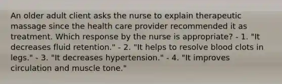 An older adult client asks the nurse to explain therapeutic massage since the health care provider recommended it as treatment. Which response by the nurse is appropriate? - 1. "It decreases fluid retention." - 2. "It helps to resolve blood clots in legs." - 3. "It decreases hypertension." - 4. "It improves circulation and muscle tone."