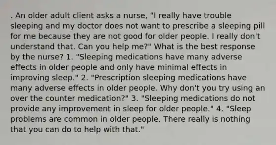 . An older adult client asks a nurse, "I really have trouble sleeping and my doctor does not want to prescribe a sleeping pill for me because they are not good for older people. I really don't understand that. Can you help me?" What is the best response by the nurse? 1. "Sleeping medications have many adverse effects in older people and only have minimal effects in improving sleep." 2. "Prescription sleeping medications have many adverse effects in older people. Why don't you try using an over the counter medication?" 3. "Sleeping medications do not provide any improvement in sleep for older people." 4. "Sleep problems are common in older people. There really is nothing that you can do to help with that."