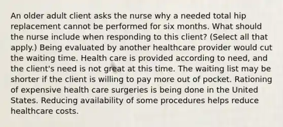 An older adult client asks the nurse why a needed total hip replacement cannot be performed for six months. What should the nurse include when responding to this​ client? ​(Select all that​ apply.) Being evaluated by another healthcare provider would cut the waiting time. Health care is provided according to​ need, and the​ client's need is not great at this time. The waiting list may be shorter if the client is willing to pay more out of pocket. Rationing of expensive health care surgeries is being done in the United States. Reducing availability of some procedures helps reduce healthcare costs.