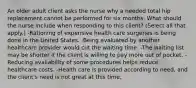 An older adult client asks the nurse why a needed total hip replacement cannot be performed for six months. What should the nurse include when responding to this​ client? ​(Select all that​ apply.) -Rationing of expensive health care surgeries is being done in the United States. -Being evaluated by another healthcare provider would cut the waiting time. -The waiting list may be shorter if the client is willing to pay more out of pocket. -Reducing availability of some procedures helps reduce healthcare costs. -Health care is provided according to​ need, and the​ client's need is not great at this time.