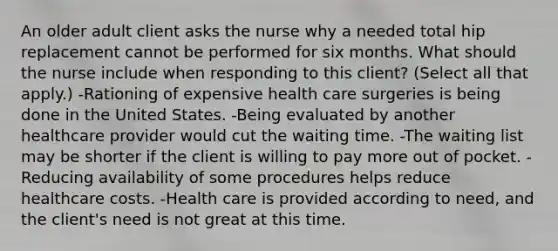 An older adult client asks the nurse why a needed total hip replacement cannot be performed for six months. What should the nurse include when responding to this​ client? ​(Select all that​ apply.) -Rationing of expensive health care surgeries is being done in the United States. -Being evaluated by another healthcare provider would cut the waiting time. -The waiting list may be shorter if the client is willing to pay more out of pocket. -Reducing availability of some procedures helps reduce healthcare costs. -Health care is provided according to​ need, and the​ client's need is not great at this time.