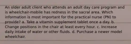 An older adult client who attends an adult day care program and is wheelchair-mobile has redness in the sacral area. Which information is most important for the practical nurse (PN) to provide? a. Take a vitamin supplement tablet once a day. b. Change positions in the chair at least every hour. c. Increase daily intake of water or other fluids. d. Purchase a newer model wheelchair.