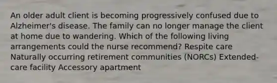 An older adult client is becoming progressively confused due to Alzheimer's disease. The family can no longer manage the client at home due to wandering. Which of the following living arrangements could the nurse recommend? Respite care Naturally occurring retirement communities (NORCs) Extended-care facility Accessory apartment