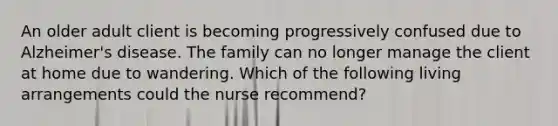 An older adult client is becoming progressively confused due to Alzheimer's disease. The family can no longer manage the client at home due to wandering. Which of the following living arrangements could the nurse recommend?