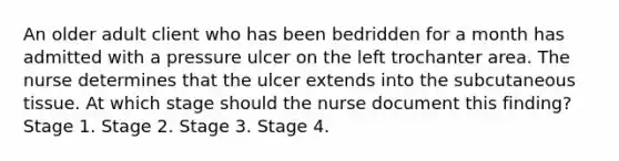 An older adult client who has been bedridden for a month has admitted with a pressure ulcer on the left trochanter area. The nurse determines that the ulcer extends into the subcutaneous tissue. At which stage should the nurse document this finding? Stage 1. Stage 2. Stage 3. Stage 4.