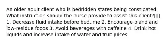 An older adult client who is bedridden states being constipated. What instruction should the nurse provide to assist this client? 1. Decrease fluid intake before bedtime 2. Encourage bland and low-residue foods 3. Avoid beverages with caffeine 4. Drink hot liquids and increase intake of water and fruit juices