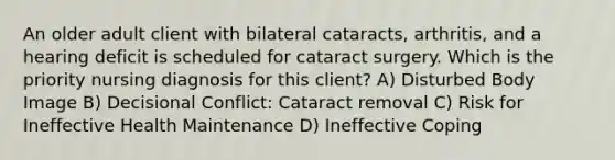 An older adult client with bilateral cataracts, arthritis, and a hearing deficit is scheduled for cataract surgery. Which is the priority nursing diagnosis for this client? A) Disturbed Body Image B) Decisional Conflict: Cataract removal C) Risk for Ineffective Health Maintenance D) Ineffective Coping