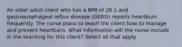 An older adult client who has a BMI of 28.1 and gastroesophageal reflux disease (GERD) reports heartburn frequently. The nurse plans to teach the client how to manage and prevent heartburn. What information will the nurse include in the teaching for this client? Select all that apply.