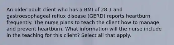 An older adult client who has a BMI of 28.1 and gastroesophageal reflux disease (GERD) reports heartburn frequently. The nurse plans to teach the client how to manage and prevent heartburn. What information will the nurse include in the teaching for this client? Select all that apply.