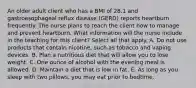 An older adult client who has a BMI of 28.1 and gastroesophageal reflux disease (GERD) reports heartburn frequently. The nurse plans to teach the client how to manage and prevent heartburn. What information will the nurse include in the teaching for this client? Select all that apply. A. Do not use products that contain nicotine, such as tobacco and vaping devices. B. Plan a nutritious diet that will allow you to lose weight. C. One ounce of alcohol with the evening meal is allowed. D. Maintain a diet that is low in fat. E. As long as you sleep with two pillows, you may eat prior to bedtime.