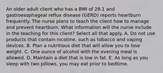 An older adult client who has a BMI of 28.1 and gastroesophageal reflux disease (GERD) reports heartburn frequently. The nurse plans to teach the client how to manage and prevent heartburn. What information will the nurse include in the teaching for this client? Select all that apply. A. Do not use products that contain nicotine, such as tobacco and vaping devices. B. Plan a nutritious diet that will allow you to lose weight. C. One ounce of alcohol with the evening meal is allowed. D. Maintain a diet that is low in fat. E. As long as you sleep with two pillows, you may eat prior to bedtime.