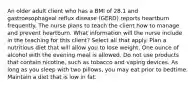 An older adult client who has a BMI of 28.1 and gastroesophageal reflux disease (GERD) reports heartburn frequently. The nurse plans to teach the client how to manage and prevent heartburn. What information will the nurse include in the teaching for this client? Select all that apply. Plan a nutritious diet that will allow you to lose weight. One ounce of alcohol with the evening meal is allowed. Do not use products that contain nicotine, such as tobacco and vaping devices. As long as you sleep with two pillows, you may eat prior to bedtime. Maintain a diet that is low in fat.