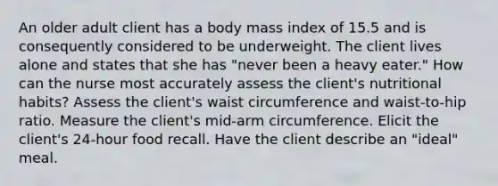 An older adult client has a body mass index of 15.5 and is consequently considered to be underweight. The client lives alone and states that she has "never been a heavy eater." How can the nurse most accurately assess the client's nutritional habits? Assess the client's waist circumference and waist-to-hip ratio. Measure the client's mid-arm circumference. Elicit the client's 24-hour food recall. Have the client describe an "ideal" meal.