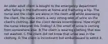 An older adult client is bought to the emergency department after falling in the bathroom at home and fracturing a hip. The nurse and the client are alone in the room and while assessing the client, the nurse smells a very strong odor of urine on the client's clothing, but the client denies incontinence. How might the nurse interpret this finding? A.The smell of urine is coming from somewhere else. B.The client is wearing clothing that was not washed. C.The client did not know that urine was in the clothing. D.The client is incontinent but embarrassed to admit it.